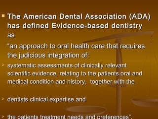  The American Dental Association (ADA)The American Dental Association (ADA)
has defined Evidence-based dentistryhas defined Evidence-based dentistry
asas
““an approach to oral health care that requiresan approach to oral health care that requires
the judicious integration of:the judicious integration of:
 systematic assessments of clinically relevantsystematic assessments of clinically relevant
scientific evidence, relating to the patients oral andscientific evidence, relating to the patients oral and
medical condition and history,medical condition and history,   together with thetogether with the
 dentists clinical expertise anddentists clinical expertise and

 