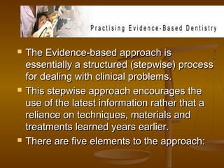  The Evidence-based approach isThe Evidence-based approach is
essentially a structured (stepwise) processessentially a structured (stepwise) process
for dealing with clinical problems.for dealing with clinical problems.
 This stepwise approach encourages theThis stepwise approach encourages the
use of the latest information rather that ause of the latest information rather that a
reliance on techniques, materials andreliance on techniques, materials and
treatments learned years earlier.treatments learned years earlier.
 There are five elements to the approach:There are five elements to the approach:
 