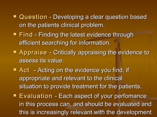  QuestionQuestion - Developing a clear question based - Developing a clear question based
on the patients clinical problem.on the patients clinical problem.
 FindFind - Finding the latest evidence through- Finding the latest evidence through
efficient searching for information.efficient searching for information.
 AppraiseAppraise - Critically appraising the evidence to- Critically appraising the evidence to
assess its value.assess its value.
 ActAct   - Acting on the evidence you find, if- Acting on the evidence you find, if
appropriate and relevant to the clinicalappropriate and relevant to the clinical
situation to provide treatment for the patients.situation to provide treatment for the patients.
 EvaluationEvaluation - Each aspect of your perfomance- Each aspect of your perfomance
in this process can, and should be evaluated andin this process can, and should be evaluated and
this is increasingly relevant with the developmentthis is increasingly relevant with the development
 