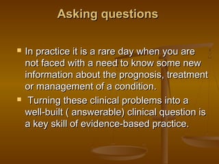 Asking questionsAsking questions
 In practice it is a rare day when you areIn practice it is a rare day when you are
not faced with a need to know some newnot faced with a need to know some new
information about the prognosis, treatmentinformation about the prognosis, treatment
or management of a condition.or management of a condition.
 Turning these clinical problems into aTurning these clinical problems into a
well-built ( answerable) clinical question iswell-built ( answerable) clinical question is
a key skill of evidence-based practice.a key skill of evidence-based practice.
 