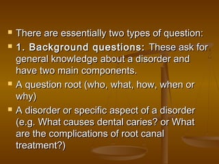  There are essentially two types of question:There are essentially two types of question:
 1. Background questions:1. Background questions: These ask forThese ask for
general knowledge about a disorder andgeneral knowledge about a disorder and
have two main components.have two main components.
 A question root (who, what, how, when orA question root (who, what, how, when or
why)why)
 A disorder or specific aspect of a disorderA disorder or specific aspect of a disorder
(e.g. What causes dental caries? or What(e.g. What causes dental caries? or What
are the complications of root canalare the complications of root canal
treatment?)treatment?)
 