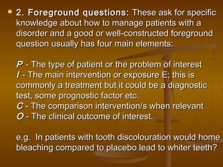  2. Foreground questions:2. Foreground questions: These ask for specificThese ask for specific
knowledge about how to manage patients with aknowledge about how to manage patients with a
disorder and a good or well-constructed foregrounddisorder and a good or well-constructed foreground
question usually has four main elements:question usually has four main elements:
PP - The type of patient or the problem of interest- The type of patient or the problem of interest
II - The main intervention or exposure E; this is- The main intervention or exposure E; this is
commonly a treatment but it could be a diagnosticcommonly a treatment but it could be a diagnostic
test, some prognostic factor etc.test, some prognostic factor etc.
CC - The comparison intervention/s when relevant- The comparison intervention/s when relevant
OO - The clinical outcome of interest. - The clinical outcome of interest.
e.g.  In patients with tooth discolouration would homee.g.  In patients with tooth discolouration would home
bleaching compared to placebo lead to whiter teeth?bleaching compared to placebo lead to whiter teeth?
 