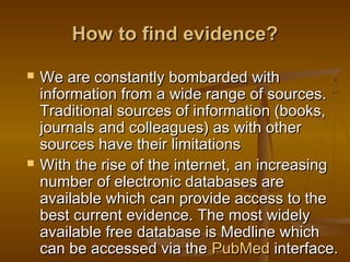 How to find evidence?How to find evidence?
 We are constantly bombarded withWe are constantly bombarded with
information from a wide range of sources.information from a wide range of sources.
Traditional sources of information (books,Traditional sources of information (books,
journals and colleagues) as with otherjournals and colleagues) as with other
sources have their limitationssources have their limitations
 With the rise of the internet, an increasingWith the rise of the internet, an increasing
number of electronic databases arenumber of electronic databases are
available which can provide access to theavailable which can provide access to the
best current evidence. The most widelybest current evidence. The most widely
available free database is Medline whichavailable free database is Medline which
can be accessed via thecan be accessed via the PubMedPubMed interface.interface.
 