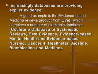  Increasingly databases are providingIncreasingly databases are providing
explict evidence;explict evidence;
A good example is the Evidence-basedA good example is the Evidence-based
Medicne reviews product fromMedicne reviews product from Ovid,Ovid, whichwhich
combines a number of electronic databasescombines a number of electronic databases
(Cochrane Database of Systematic(Cochrane Database of Systematic
Reviews, Best Evidence, Evidence-basedReviews, Best Evidence, Evidence-based
Mental Health and Evidence-basedMental Health and Evidence-based
Nursing, Cancerlit, Healthstar, Aidsline,Nursing, Cancerlit, Healthstar, Aidsline,
Bioethicsline and Medline).Bioethicsline and Medline).
 