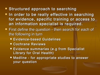  Structured approach to searchingStructured approach to searching
 In order to be really effective in searchingIn order to be really effective in searching
for evidence, specific training or access tofor evidence, specific training or access to
an information specialist is required.an information specialist is required.
 First define the question - then search for each ofFirst define the question - then search for each of
the following in turnthe following in turn
 Evidence-based GuidelinesEvidence-based Guidelines
 Cochrane ReviewsCochrane Reviews
 Evidence summaries (e.g from SpecialistEvidence summaries (e.g from Specialist
Library for Oral Health)Library for Oral Health)
 Medline - for appropriate studies to answerMedline - for appropriate studies to answer
your questionyour question
 