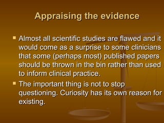 Appraising the evidenceAppraising the evidence
 Almost all scientific studies are flawed and itAlmost all scientific studies are flawed and it
would come as a surprise to some clinicianswould come as a surprise to some clinicians
that some (perhaps most) published papersthat some (perhaps most) published papers
should be thrown in the bin rather than usedshould be thrown in the bin rather than used
to inform clinical practice.to inform clinical practice.
 The important thing is not to stopThe important thing is not to stop
questioning. Curiosity has its own reason forquestioning. Curiosity has its own reason for
existing.  existing.  
 