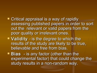  Critical appraisal is a way of rapidlyCritical appraisal is a way of rapidly
assessing published papers in order to sortassessing published papers in order to sort
out the  relevant or valid papers from theout the  relevant or valid papers from the
poor quality or irrelevant ones.poor quality or irrelevant ones.
 ValidityValidity -- is the degree to which theis the degree to which the
results of the study are likely to be true,results of the study are likely to be true,
believable and free from bias.believable and free from bias.
 Bias Bias  - is any factor (other than the- is any factor (other than the
experimental factor) that could change theexperimental factor) that could change the
study results in a non-random way.study results in a non-random way.
 
