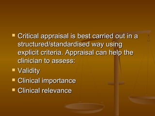  Critical appraisal is best carried out in aCritical appraisal is best carried out in a
structured/standardised way usingstructured/standardised way using
explicit criteria. Appraisal can help theexplicit criteria. Appraisal can help the
clinician to assess:clinician to assess:
 ValidityValidity
 Clinical importanceClinical importance
 Clinical relevanceClinical relevance
 