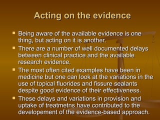 Acting on the evidenceActing on the evidence
 Being aware of the available evidence is oneBeing aware of the available evidence is one
thing, but acting on it is another.thing, but acting on it is another.
 There are a number of well documented delaysThere are a number of well documented delays
between clinical practice and the availablebetween clinical practice and the available
research evidence.research evidence.
 The most often cited examples have been inThe most often cited examples have been in
medicine but one can look at the variations in themedicine but one can look at the variations in the
use of topical fluorides and fissure sealantsuse of topical fluorides and fissure sealants
despite good evidence of their effectiveness.despite good evidence of their effectiveness.
 These delays and variations in provision andThese delays and variations in provision and
uptake of treatmetns have contributed to theuptake of treatmetns have contributed to the
developement of the evidence-based approach.developement of the evidence-based approach.
 