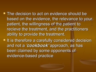  The decision to act on evidence should beThe decision to act on evidence should be
based on the evidence, the relevance to yourbased on the evidence, the relevance to your
patient, the willingness of the patient topatient, the willingness of the patient to
recieve the treatment, and the practitionersrecieve the treatment, and the practitioners
ability to provide the treatment.ability to provide the treatment.
 It is therefore a carefully considered decisionIt is therefore a carefully considered decision
and not aand not a ''cookbookcookbook'' approach, as hasapproach, as has
been claimed by some opponents ofbeen claimed by some opponents of
evidence-based practiceevidence-based practice
 