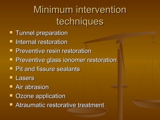 Minimum interventionMinimum intervention
techniquestechniques
 Tunnel preparationTunnel preparation
 Internal restorationInternal restoration
 Preventive resin restorationPreventive resin restoration
 Preventive glass ionomer restorationPreventive glass ionomer restoration
 Pit and fissure sealantsPit and fissure sealants
 LasersLasers
 Air abrasionAir abrasion
 Ozone applicationOzone application
 Atraumatic restorative treatmentAtraumatic restorative treatment
 