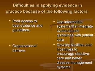 Difficulties in applying evidence inDifficulties in applying evidence in
practice because of the following factorspractice because of the following factors
 Poor access toPoor access to
best evidence andbest evidence and
guidelinesguidelines
 OrganizationalOrganizational
barriersbarriers
 Use informationUse information
systems that integratesystems that integrate
evidence andevidence and
guidelines with patientguidelines with patient
carecare
 Develop facilities andDevelop facilities and
incentives toincentives to
encourage effectiveencourage effective
care and bettercare and better
disease managementdisease management
systemssystems
 