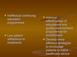  Ineffectual continuingIneffectual continuing
educationeducation
programmesprogrammes
 Low patientLow patient
adherence toadherence to
treatmentstreatments
 ImproveImprove
effectiveness ofeffectiveness of
educational andeducational and
quality improvementquality improvement
programmes forprogrammes for
practitionerspractitioners
 Develop moreDevelop more
effective strategieseffective strategies
to encourageto encourage
patients to followpatients to follow
healthcare advicehealthcare advice
 