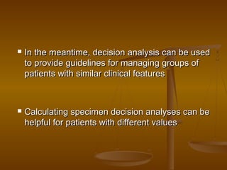  In the meantime, decision analysis can be usedIn the meantime, decision analysis can be used
to provide guidelines for managing groups ofto provide guidelines for managing groups of
patients with similar clinical featurespatients with similar clinical features
 Calculating specimen decision analyses can beCalculating specimen decision analyses can be
helpful for patients with different valueshelpful for patients with different values
 
