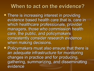 When to act on the evidence?When to act on the evidence?
 There is increasing interest in providingThere is increasing interest in providing
evidence based health care that is, care inevidence based health care that is, care in
which healthcare professionals, providerwhich healthcare professionals, provider
managers, those who commission healthmanagers, those who commission health
care, the public, and policymakerscare, the public, and policymakers
consistently consider research evidenceconsistently consider research evidence
when making decisions.when making decisions.
 Policymakers must also ensure that there isPolicymakers must also ensure that there is
an adequate infrastructure for monitoringan adequate infrastructure for monitoring
changes in practice and for producing,changes in practice and for producing,
gathering, summarizing, and disseminatinggathering, summarizing, and disseminating
evidenceevidence
 