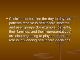  Clinicians determine the day to day careClinicians determine the day to day care
patients receive in healthcare systems,patients receive in healthcare systems,
and user groups (for example, patients,and user groups (for example, patients,
their families, and their representatives)their families, and their representatives)
are also beginning to play an importantare also beginning to play an important
role in influencing healthcare decisions.role in influencing healthcare decisions.
 