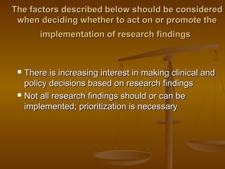 The factors described below should be consideredThe factors described below should be considered
when deciding whether to act on or promote thewhen deciding whether to act on or promote the
implementation of research findingsimplementation of research findings
 There is increasing interest in making clinical andThere is increasing interest in making clinical and
policy decisions based on research findingspolicy decisions based on research findings
 Not all research findings should or can beNot all research findings should or can be
implemented; prioritization is necessaryimplemented; prioritization is necessary
 