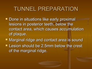TUNNEL PREPARATIONTUNNEL PREPARATION
 Done in situations like early proximalDone in situations like early proximal
lesions in posterior teeth, below thelesions in posterior teeth, below the
contact area, which causes accumulationcontact area, which causes accumulation
of plaque.of plaque.
 Marginal ridge and contact area is soundMarginal ridge and contact area is sound
 Lesion should be 2.5mm below the crestLesion should be 2.5mm below the crest
of the marginal ridge.of the marginal ridge.
 