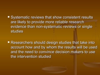  Systematic reviews that show consistent resultsSystematic reviews that show consistent results
are likely to provide more reliable researchare likely to provide more reliable research
evidence than non-systematic reviews or singleevidence than non-systematic reviews or single
studiesstudies
 Researchers should design studies that take intoResearchers should design studies that take into
account how and by whom the results will be usedaccount how and by whom the results will be used
and the need to convince decision makers to useand the need to convince decision makers to use
the intervention studiedthe intervention studied
 