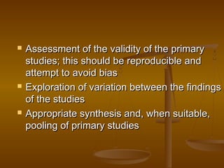 Assessment of the validity of the primaryAssessment of the validity of the primary
studies; this should be reproducible andstudies; this should be reproducible and
attempt to avoid biasattempt to avoid bias
 Exploration of variation between the findingsExploration of variation between the findings
of the studiesof the studies
 Appropriate synthesis and, when suitable,Appropriate synthesis and, when suitable,
pooling of primary studiespooling of primary studies
 