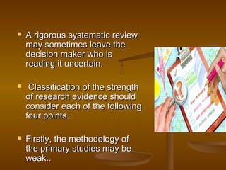  A rigorous systematic reviewA rigorous systematic review
may sometimes leave themay sometimes leave the
decision maker who isdecision maker who is
reading it uncertain.reading it uncertain.
 Classification of the strengthClassification of the strength
of research evidence shouldof research evidence should
consider each of the followingconsider each of the following
four points.four points.
 Firstly, the methodology ofFirstly, the methodology of
the primary studies may bethe primary studies may be
weak..weak..
 