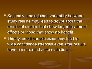  Secondly, unexplained variability betweenSecondly, unexplained variability between
study results may lead to doubt about thestudy results may lead to doubt about the
results of studies that show larger treatmentresults of studies that show larger treatment
effects or those that show no benefit.effects or those that show no benefit.
 Thirdly, small sample sizes may lead toThirdly, small sample sizes may lead to
wide confidence intervals even after resultswide confidence intervals even after results
have been pooled across studies.have been pooled across studies.
 