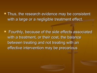  Thus, the research evidence may be consistentThus, the research evidence may be consistent
with a large or a negligible treatment effect.with a large or a negligible treatment effect.
 Fourthly, because of the side effects associatedFourthly, because of the side effects associated
with a treatment, or their cost, the balancewith a treatment, or their cost, the balance
between treating and not treating with anbetween treating and not treating with an
effective intervention may be precariouseffective intervention may be precarious
 