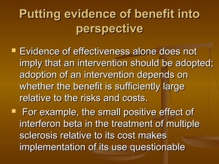 Putting evidence of benefit intoPutting evidence of benefit into
perspectiveperspective
 Evidence of effectiveness alone does notEvidence of effectiveness alone does not
imply that an intervention should be adopted;imply that an intervention should be adopted;
adoption of an intervention depends onadoption of an intervention depends on
whether the benefit is sufficiently largewhether the benefit is sufficiently large
relative to the risks and costs.relative to the risks and costs.
 For example, the small positive effect ofFor example, the small positive effect of
interferon beta in the treatment of multipleinterferon beta in the treatment of multiple
sclerosis relative to its cost makessclerosis relative to its cost makes
implementation of its use questionableimplementation of its use questionable
 