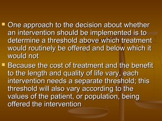  One approach to the decision about whetherOne approach to the decision about whether
an intervention should be implemented is toan intervention should be implemented is to
determine a threshold above which treatmentdetermine a threshold above which treatment
would routinely be offered and below which itwould routinely be offered and below which it
would notwould not
 Because the cost of treatment and the benefitBecause the cost of treatment and the benefit
to the length and quality of life vary, eachto the length and quality of life vary, each
intervention needs a separate threshold; thisintervention needs a separate threshold; this
threshold will also vary according to thethreshold will also vary according to the
values of the patient, or population, beingvalues of the patient, or population, being
offered the interventionoffered the intervention
 