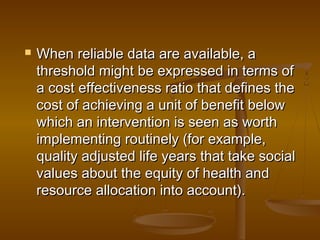  When reliable data are available, aWhen reliable data are available, a
threshold might be expressed in terms ofthreshold might be expressed in terms of
a cost effectiveness ratio that defines thea cost effectiveness ratio that defines the
cost of achieving a unit of benefit belowcost of achieving a unit of benefit below
which an intervention is seen as worthwhich an intervention is seen as worth
implementing routinely (for example,implementing routinely (for example,
quality adjusted life years that take socialquality adjusted life years that take social
values about the equity of health andvalues about the equity of health and
resource allocation into account).resource allocation into account).
 