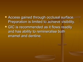  Access gained through occlusal surface.Access gained through occlusal surface.
Preparation is limited to achieve visibility.Preparation is limited to achieve visibility.
 GIC is recommended as it flows readilyGIC is recommended as it flows readily
and has ability to remineralise bothand has ability to remineralise both
enamel and dentine.enamel and dentine.
 