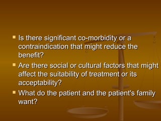  Is there significant co-morbidity or aIs there significant co-morbidity or a
contraindication that might reduce thecontraindication that might reduce the
benefit?benefit?
 Are there social or cultural factors that mightAre there social or cultural factors that might
affect the suitability of treatment or itsaffect the suitability of treatment or its
acceptability?acceptability?
 What do the patient and the patient's familyWhat do the patient and the patient's family
want?want?
 