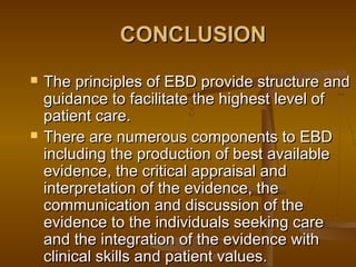 CONCLUSIONCONCLUSION
 The principles of EBD provide structure andThe principles of EBD provide structure and
guidance to facilitate the highest level ofguidance to facilitate the highest level of
patient care.patient care.
 There are numerous components to EBDThere are numerous components to EBD
including the production of best availableincluding the production of best available
evidence, the critical appraisal andevidence, the critical appraisal and
interpretation of the evidence, theinterpretation of the evidence, the
communication and discussion of thecommunication and discussion of the
evidence to the individuals seeking careevidence to the individuals seeking care
and the integration of the evidence withand the integration of the evidence with
clinical skills and patient values.clinical skills and patient values.
 