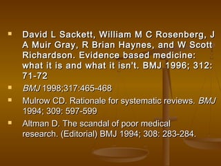  David L Sackett, William M C Rosenberg, JDavid L Sackett, William M C Rosenberg, J
A Muir Gray, R Brian Haynes, and W ScottA Muir Gray, R Brian Haynes, and W Scott
Richardson. Evidence based medicine:Richardson. Evidence based medicine:
what it is and what it isn't. BMJ 1996; 312:what it is and what it isn't. BMJ 1996; 312:
71-7271-72
 BMJBMJ 1998;317:465-4681998;317:465-468
 Mulrow CD. Rationale for systematic reviews.Mulrow CD. Rationale for systematic reviews. BMJBMJ
1994; 309: 597-5991994; 309: 597-599
 Altman D. The scandal of poor medicalAltman D. The scandal of poor medical
research. (Editorial) BMJ 1994; 308: 283-284.research. (Editorial) BMJ 1994; 308: 283-284.
 