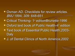  Oxman AD. Checklists for review articles.Oxman AD. Checklists for review articles.
BMJBMJ 1994; 309: 648-6511994; 309: 648-651
 Critical Thinking- 1Critical Thinking- 1stst
editionBrunette-1996editionBrunette-1996
 Oxford text book of Public Health-4Oxford text book of Public Health-4thth
editionedition
 Text book of Essential Public Health,2003-Text book of Essential Public Health,2003-
DalyDaly
 J. of Dental Clinics of North America,2002J. of Dental Clinics of North America,2002
 