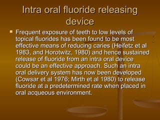 Intra oral fluoride releasingIntra oral fluoride releasing
devicedevice
 Frequent exposure of teeth to low levels ofFrequent exposure of teeth to low levels of
topical fluorides has been found to be mosttopical fluorides has been found to be most
effective means of reducing caries (Heifetz et aleffective means of reducing caries (Heifetz et al
1983, and Horotwitz, 1980) and hence sustained1983, and Horotwitz, 1980) and hence sustained
release of fluoride from an intra oral devicerelease of fluoride from an intra oral device
could be an effective approach. Such an intracould be an effective approach. Such an intra
oral delivery system has now been developedoral delivery system has now been developed
(Cowsar et al 1976; Mirth et al 1980) to release(Cowsar et al 1976; Mirth et al 1980) to release
fluoride at a predetermined rate when placed influoride at a predetermined rate when placed in
oral acqueous environment.oral acqueous environment.
 