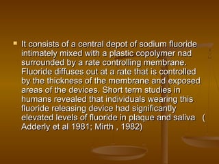  It consists of a central depot of sodium fluorideIt consists of a central depot of sodium fluoride
intimately mixed with a plastic copolymer nadintimately mixed with a plastic copolymer nad
surrounded by a rate controlling membrane.surrounded by a rate controlling membrane.
Fluoride diffuses out at a rate that is controlledFluoride diffuses out at a rate that is controlled
by the thickness of the membrane and exposedby the thickness of the membrane and exposed
areas of the devices. Short term studies inareas of the devices. Short term studies in
humans revealed that individuals wearing thishumans revealed that individuals wearing this
fluoride releasing device had significantlyfluoride releasing device had significantly
elevated levels of fluoride in plaque and saliva (elevated levels of fluoride in plaque and saliva (
Adderly et al 1981; Mirth , 1982)Adderly et al 1981; Mirth , 1982)
 