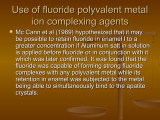 Use of fluoride polyvalent metalUse of fluoride polyvalent metal
ion complexing agentsion complexing agents
 Mc Cann et al (1969) hypothesized that it mayMc Cann et al (1969) hypothesized that it may
be possible to retain fluoride in enamel l to abe possible to retain fluoride in enamel l to a
greater concentration if Aluminum salt in solutiongreater concentration if Aluminum salt in solution
is applied before fluoride or in conjunction with itis applied before fluoride or in conjunction with it
which was later confirmed. It was found that thewhich was later confirmed. It was found that the
fluoride was capable of forming strong fluoridefluoride was capable of forming strong fluoride
complexes with any polyvalent metal while itscomplexes with any polyvalent metal while its
retention in enamel was subjected to the metalretention in enamel was subjected to the metal
being able to simultaneously bind to the apatitebeing able to simultaneously bind to the apatite
crystals.crystals.
 