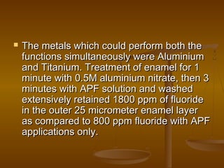  The metals which could perform both theThe metals which could perform both the
functions simultaneously were Aluminiumfunctions simultaneously were Aluminium
and Titanium. Treatment of enamel for 1and Titanium. Treatment of enamel for 1
minute with 0.5M aluminium nitrate, then 3minute with 0.5M aluminium nitrate, then 3
minutes with APF solution and washedminutes with APF solution and washed
extensively retained 1800 ppm of fluorideextensively retained 1800 ppm of fluoride
in the outer 25 micrometer enamel layerin the outer 25 micrometer enamel layer
as compared to 800 ppm fluoride with APFas compared to 800 ppm fluoride with APF
applications only.applications only.
 