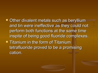  Other divalent metals such as berylliumOther divalent metals such as beryllium
and tin were ineffective as they could notand tin were ineffective as they could not
perform both functions at the same timeperform both functions at the same time
inspite of being good fluoride complexes.inspite of being good fluoride complexes.
 Titanium in the form of TitaniumTitanium in the form of Titanium
tetrafluoride proved to be a promisingtetrafluoride proved to be a promising
cation.cation.
 