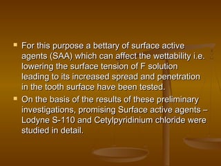  For this purpose a bettary of surface activeFor this purpose a bettary of surface active
agents (SAA) which can affect the wettability i.e.agents (SAA) which can affect the wettability i.e.
lowering the surface tension of F solutionlowering the surface tension of F solution
leading to its increased spread and penetrationleading to its increased spread and penetration
in the tooth surface have been tested.in the tooth surface have been tested.
 On the basis of the results of these preliminaryOn the basis of the results of these preliminary
investigations, promising Surface active agents –investigations, promising Surface active agents –
Lodyne S-110 and Cetylpyridinium chloride wereLodyne S-110 and Cetylpyridinium chloride were
studied in detail.studied in detail.
 