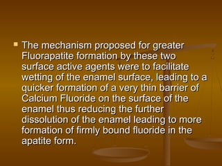  The mechanism proposed for greaterThe mechanism proposed for greater
Fluorapatite formation by these twoFluorapatite formation by these two
surface active agents were to facilitatesurface active agents were to facilitate
wetting of the enamel surface, leading to awetting of the enamel surface, leading to a
quicker formation of a very thin barrier ofquicker formation of a very thin barrier of
Calcium Fluoride on the surface of theCalcium Fluoride on the surface of the
enamel thus reducing the furtherenamel thus reducing the further
dissolution of the enamel leading to moredissolution of the enamel leading to more
formation of firmly bound fluoride in theformation of firmly bound fluoride in the
apatite form.apatite form.
 