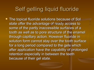 Self gelling liquid fluorideSelf gelling liquid fluoride
 The topical fluoride solutions because of SolThe topical fluoride solutions because of Sol
state offer the advantage of ready access tostate offer the advantage of ready access to
some of the partly inaccessible surfaces of asome of the partly inaccessible surfaces of a
tooth as well as to pore structure of the enameltooth as well as to pore structure of the enamel
through capillary action. However fluoride inthrough capillary action. However fluoride in
solution form cannot stay over the tooth surfacesolution form cannot stay over the tooth surface
for a long period compared to the gels whichfor a long period compared to the gels which
after application have the capability of prolongedafter application have the capability of prolonged
retention especially in between the teethretention especially in between the teeth
because of their gel state.because of their gel state.
 