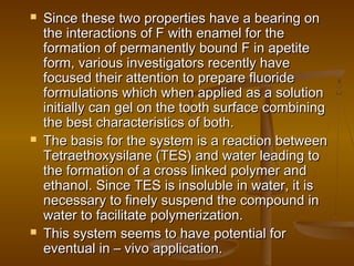  Since these two properties have a bearing onSince these two properties have a bearing on
the interactions of F with enamel for thethe interactions of F with enamel for the
formation of permanently bound F in apetiteformation of permanently bound F in apetite
form, various investigators recently haveform, various investigators recently have
focused their attention to prepare fluoridefocused their attention to prepare fluoride
formulations which when applied as a solutionformulations which when applied as a solution
initially can gel on the tooth surface combininginitially can gel on the tooth surface combining
the best characteristics of both.the best characteristics of both.
 The basis for the system is a reaction betweenThe basis for the system is a reaction between
Tetraethoxysilane (TES) and water leading toTetraethoxysilane (TES) and water leading to
the formation of a cross linked polymer andthe formation of a cross linked polymer and
ethanol. Since TES is insoluble in water, it isethanol. Since TES is insoluble in water, it is
necessary to finely suspend the compound innecessary to finely suspend the compound in
water to facilitate polymerization.water to facilitate polymerization.
 This system seems to have potential forThis system seems to have potential for
eventual in – vivo application.eventual in – vivo application.
 