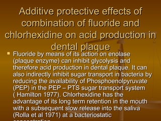 Additive protective effects ofAdditive protective effects of
combination of fluoride andcombination of fluoride and
chlorhexidine on acid production inchlorhexidine on acid production in
dental plaquedental plaque Fluoride by means of its action on enolaseFluoride by means of its action on enolase
(plaque enzyme) can inhibit glycolysis and(plaque enzyme) can inhibit glycolysis and
therefore acid production in dental plaque. It cantherefore acid production in dental plaque. It can
also indirectly inhibit sugar transport in bacteria byalso indirectly inhibit sugar transport in bacteria by
reducing the availability of Phosphoenolpyruvatereducing the availability of Phosphoenolpyruvate
(PEP) in the PEP – PTS sugar transport system(PEP) in the PEP – PTS sugar transport system
( Hamilton 1977). Chlorhexidine has the( Hamilton 1977). Chlorhexidine has the
advantage of its long term retention in the mouthadvantage of its long term retention in the mouth
with a subsequent slow release into the salivawith a subsequent slow release into the saliva
(Rolla et al 1971) at a bacteriostatic(Rolla et al 1971) at a bacteriostatic
 