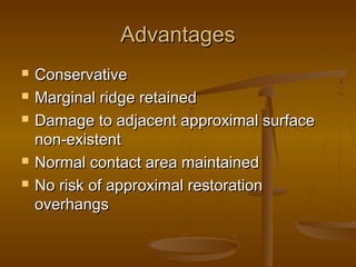 AdvantagesAdvantages
 ConservativeConservative
 Marginal ridge retainedMarginal ridge retained
 Damage to adjacent approximal surfaceDamage to adjacent approximal surface
non-existentnon-existent
 Normal contact area maintainedNormal contact area maintained
 No risk of approximal restorationNo risk of approximal restoration
overhangsoverhangs
 
