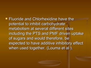  Fluoride and Chlorhexidine have theFluoride and Chlorhexidine have the
potential to inhibit carbohydratepotential to inhibit carbohydrate
metabolism at several different sitesmetabolism at several different sites
including the PTS and PMF driven uptakeincluding the PTS and PMF driven uptake
of sugars and would therefore, beof sugars and would therefore, be
expected to have additive inhibitory effectexpected to have additive inhibitory effect
when used together. (Louma et al ).when used together. (Louma et al ).
 