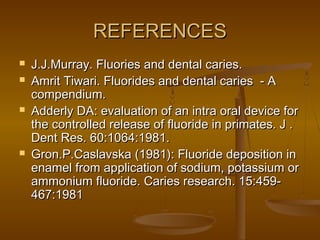 REFERENCESREFERENCES
 J.J.Murray. Fluories and dental caries.J.J.Murray. Fluories and dental caries.
 Amrit Tiwari. Fluorides and dental caries - AAmrit Tiwari. Fluorides and dental caries - A
compendium.compendium.
 Adderly DA: evaluation of an intra oral device forAdderly DA: evaluation of an intra oral device for
the controlled release of fluoride in primates. J .the controlled release of fluoride in primates. J .
Dent Res. 60:1064:1981.Dent Res. 60:1064:1981.
 Gron.P.Caslavska (1981): Fluoride deposition inGron.P.Caslavska (1981): Fluoride deposition in
enamel from application of sodium, potassium orenamel from application of sodium, potassium or
ammonium fluoride. Caries research. 15:459-ammonium fluoride. Caries research. 15:459-
467:1981467:1981
 