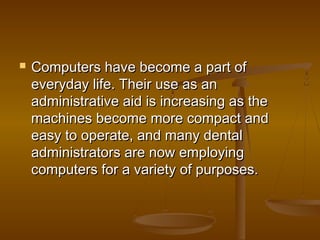  Computers have become a part ofComputers have become a part of
everyday life. Their use as aneveryday life. Their use as an
administrative aid is increasing as theadministrative aid is increasing as the
machines become more compact andmachines become more compact and
easy to operate, and many dentaleasy to operate, and many dental
administrators are now employingadministrators are now employing
computers for a variety of purposes.computers for a variety of purposes.
 