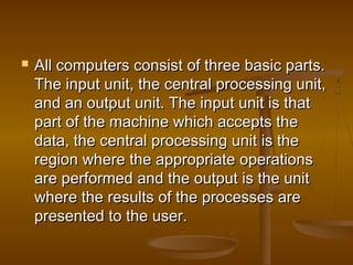  All computers consist of three basic parts.All computers consist of three basic parts.
The input unit, the central processing unit,The input unit, the central processing unit,
and an output unit. The input unit is thatand an output unit. The input unit is that
part of the machine which accepts thepart of the machine which accepts the
data, the central processing unit is thedata, the central processing unit is the
region where the appropriate operationsregion where the appropriate operations
are performed and the output is the unitare performed and the output is the unit
where the results of the processes arewhere the results of the processes are
presented to the user.presented to the user.
 